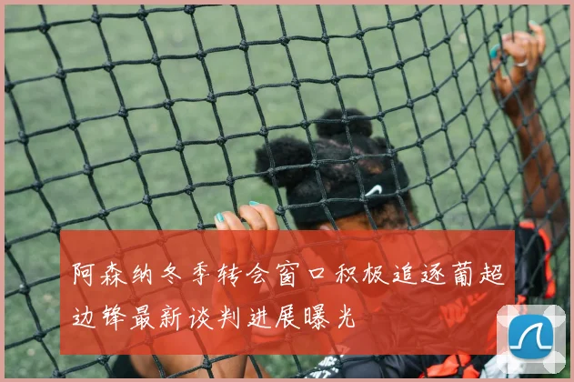 阿森纳冬季转会窗口积极追逐葡超边锋最新谈判进展曝光