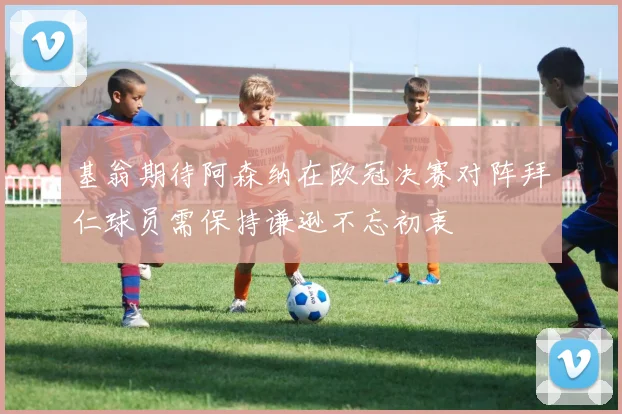 基翁期待阿森纳在欧冠决赛对阵拜仁球员需保持谦逊不忘初衷